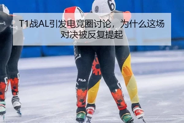 T1战AL引发电竞圈讨论，为什么这场对决被反复提起